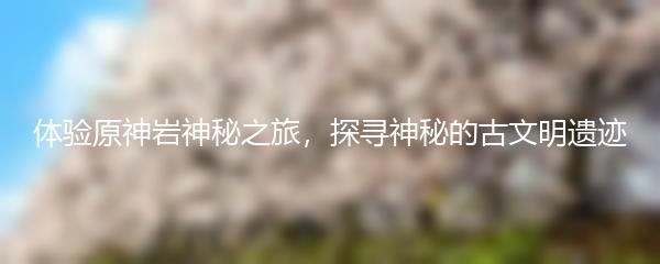 体验原神岩神秘之旅，探寻神秘的古文明遗迹
