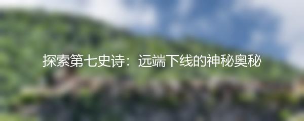 探索第七史诗：远端下线的神秘奥秘