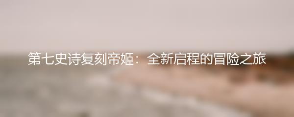 第七史诗复刻帝姬：全新启程的冒险之旅