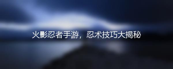 火影忍者手游，忍术技巧大揭秘