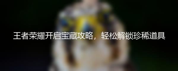 王者荣耀开启宝藏攻略，轻松解锁珍稀道具