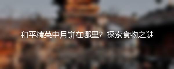 和平精英中月饼在哪里？探索食物之谜