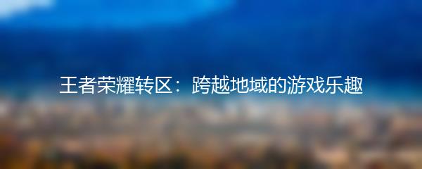 王者荣耀转区：跨越地域的游戏乐趣