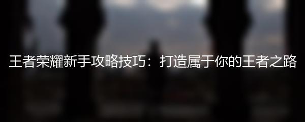 王者荣耀新手攻略技巧：打造属于你的王者之路