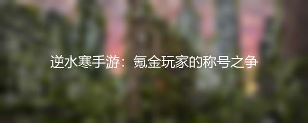 逆水寒手游：氪金玩家的称号之争