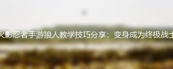 火影忍者手游狼人教学技巧分享：变身成为终极战士