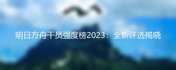 明日方舟干员强度榜2023：全新评选揭晓