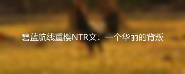 碧蓝航线重樱NTR文：一个华丽的背叛