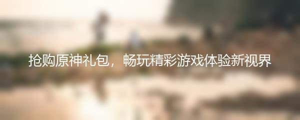抢购原神礼包，畅玩精彩游戏体验新视界