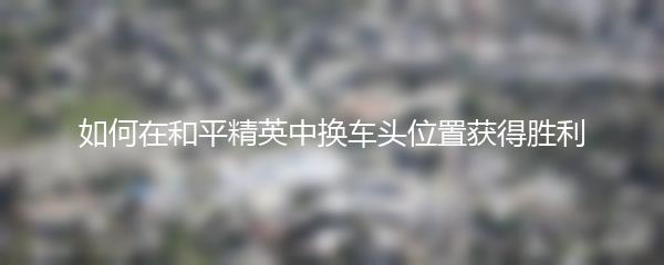 如何在和平精英中换车头位置获得胜利