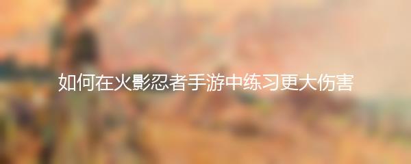 如何在火影忍者手游中练习更大伤害