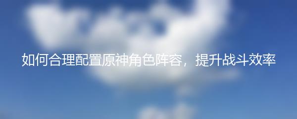 如何合理配置原神角色阵容，提升战斗效率