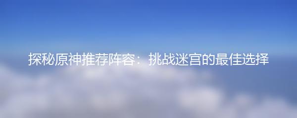 探秘原神推荐阵容：挑战迷宫的最佳选择