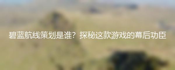 碧蓝航线策划是谁？探秘这款游戏的幕后功臣