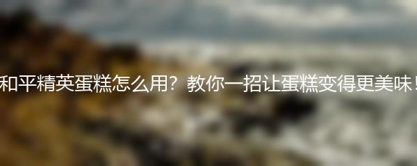 和平精英蛋糕怎么用？教你一招让蛋糕变得更美味！