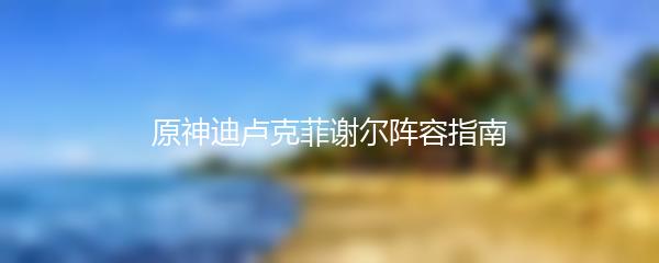 原神迪卢克菲谢尔阵容指南