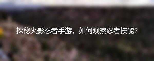 探秘火影忍者手游，如何观察忍者技能？
