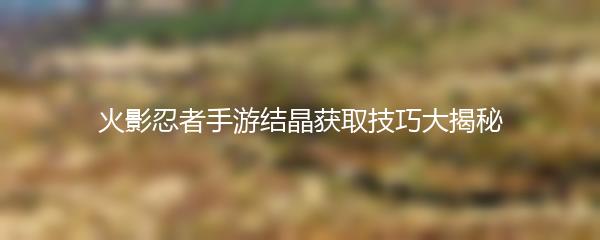 火影忍者手游结晶获取技巧大揭秘