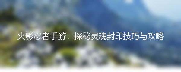 火影忍者手游：探秘灵魂封印技巧与攻略