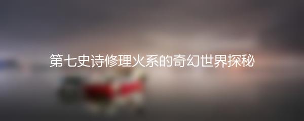 第七史诗修理火系的奇幻世界探秘