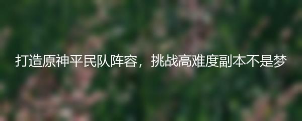 打造原神平民队阵容，挑战高难度副本不是梦