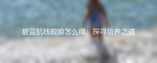 碧蓝航线舰娘怎么得：探寻培养之道