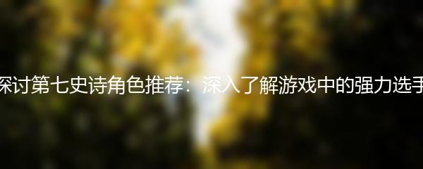 探讨第七史诗角色推荐：深入了解游戏中的强力选手