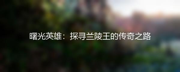 曙光英雄：探寻兰陵王的传奇之路