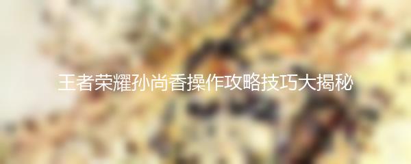 王者荣耀孙尚香操作攻略技巧大揭秘