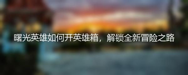 曙光英雄如何开英雄箱，解锁全新冒险之路