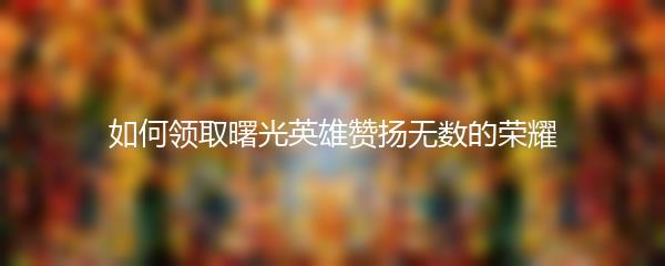 如何领取曙光英雄赞扬无数的荣耀