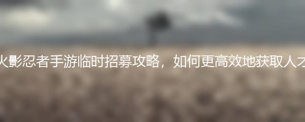 火影忍者手游临时招募攻略，如何更高效地获取人才