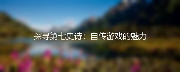 探寻第七史诗：自传游戏的魅力