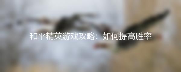 和平精英游戏攻略：如何提高胜率