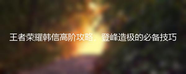 王者荣耀韩信高阶攻略，登峰造极的必备技巧