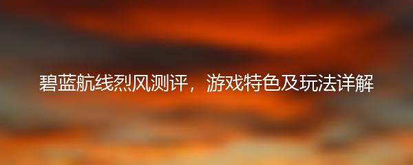 碧蓝航线烈风测评，游戏特色及玩法详解