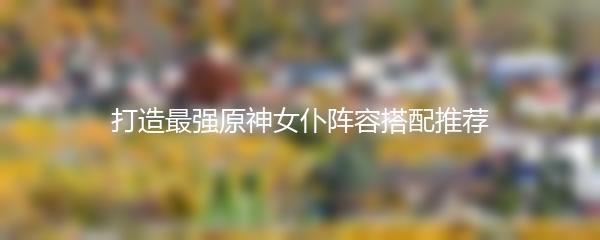 打造最强原神女仆阵容搭配推荐