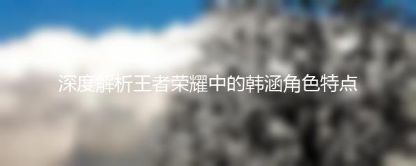 深度解析王者荣耀中的韩涵角色特点