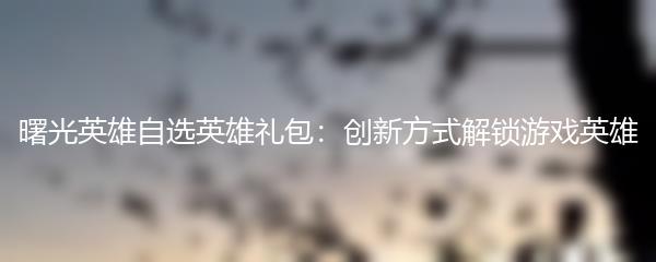 曙光英雄自选英雄礼包：创新方式解锁游戏英雄