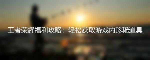 王者荣耀福利攻略：轻松获取游戏内珍稀道具