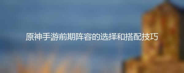 原神手游前期阵容的选择和搭配技巧