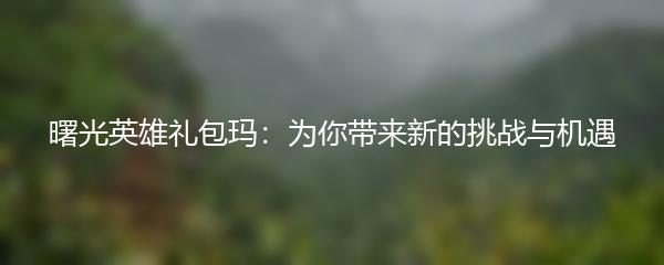曙光英雄礼包玛：为你带来新的挑战与机遇
