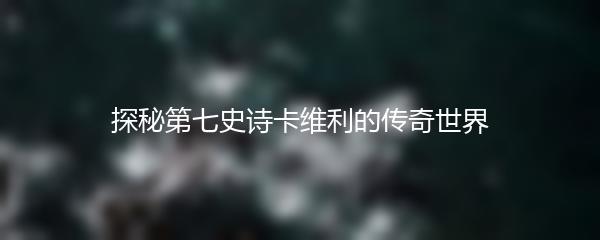 探秘第七史诗卡维利的传奇世界