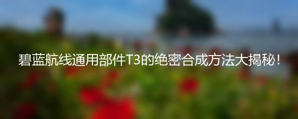 碧蓝航线通用部件T3的绝密合成方法大揭秘！