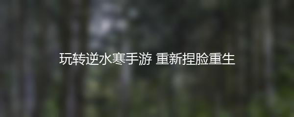 玩转逆水寒手游 重新捏脸重生