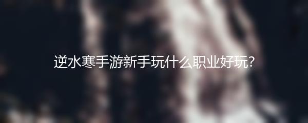 逆水寒手游新手玩什么职业好玩？