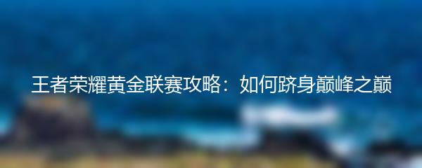 王者荣耀黄金联赛攻略：如何跻身巅峰之巅