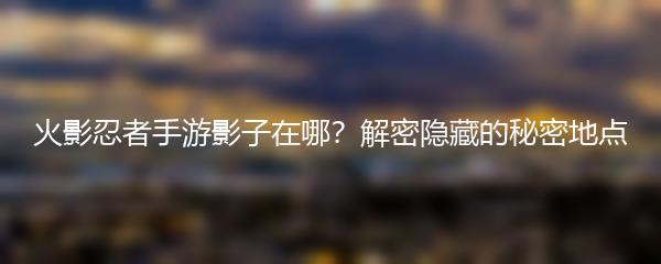 火影忍者手游影子在哪？解密隐藏的秘密地点