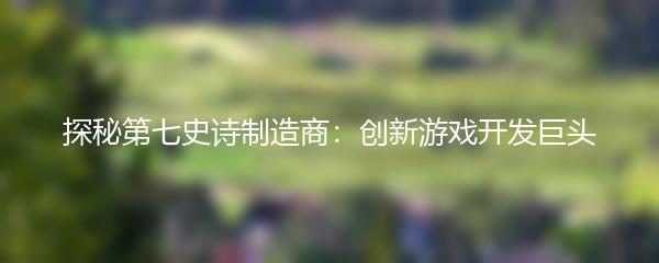 探秘第七史诗制造商：创新游戏开发巨头