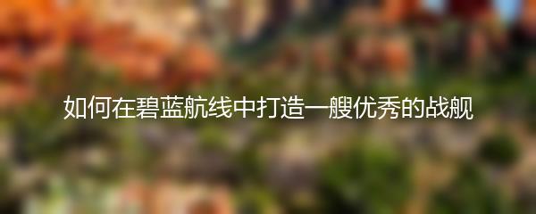 如何在碧蓝航线中打造一艘优秀的战舰
